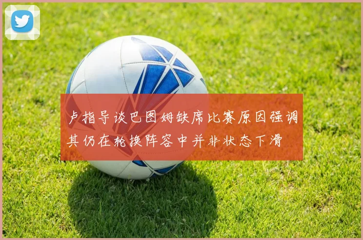 卢指导谈巴图姆缺席比赛原因强调其仍在轮换阵容中并非状态下滑
