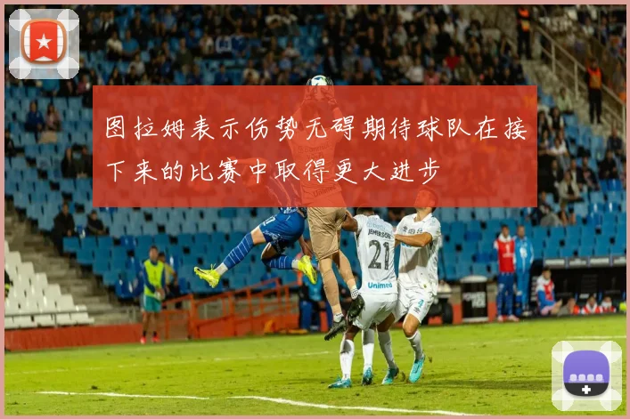 图拉姆表示伤势无碍期待球队在接下来的比赛中取得更大进步