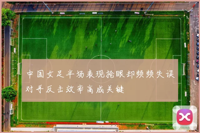 中国女足半场表现抢眼却频频失误对手反击效率高成关键