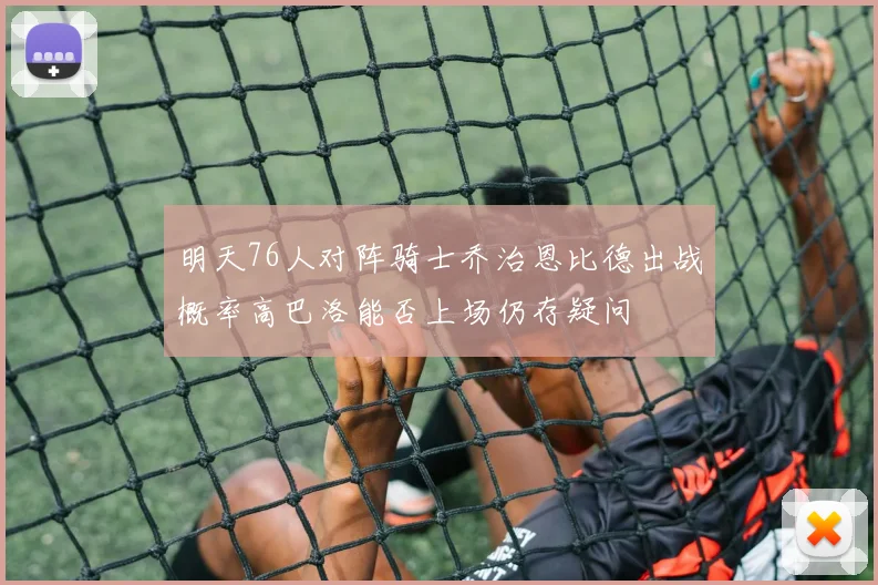 明天76人对阵骑士乔治恩比德出战概率高巴洛能否上场仍存疑问