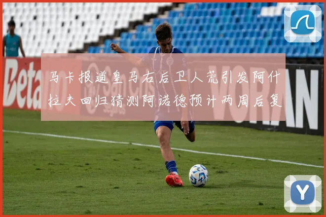 马卡报道皇马右后卫人荒引发阿什拉夫回归猜测阿诺德预计两周后复出
