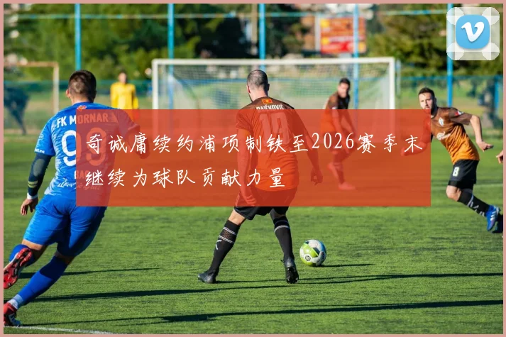 奇诚庸续约浦项制铁至2026赛季末继续为球队贡献力量