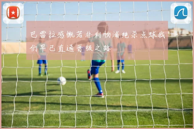 巴雷拉感慨若非利物浦绝杀点球我们早已直通晋级之路