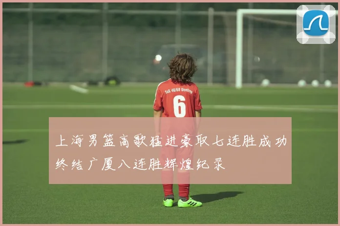 上海男篮高歌猛进豪取七连胜成功终结广厦八连胜辉煌纪录