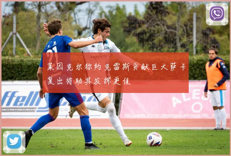 莱因克尔称约克雷斯贡献巨大萨卡复出将助其发挥更佳