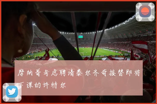 摩纳哥考虑聘请泰尔齐奇接替即将下课的许特尔