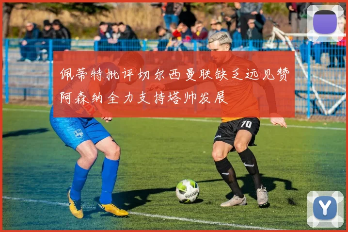 佩蒂特批评切尔西曼联缺乏远见赞阿森纳全力支持塔帅发展