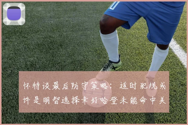 怀特谈最后防守策略：适时犯规或许是明智选择幸好哈登未能命中关键投篮