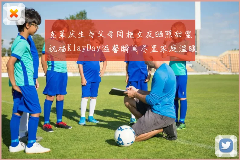 克莱庆生与父母同框女友晒照甜蜜祝福KlayDay温馨瞬间尽显家庭温暖