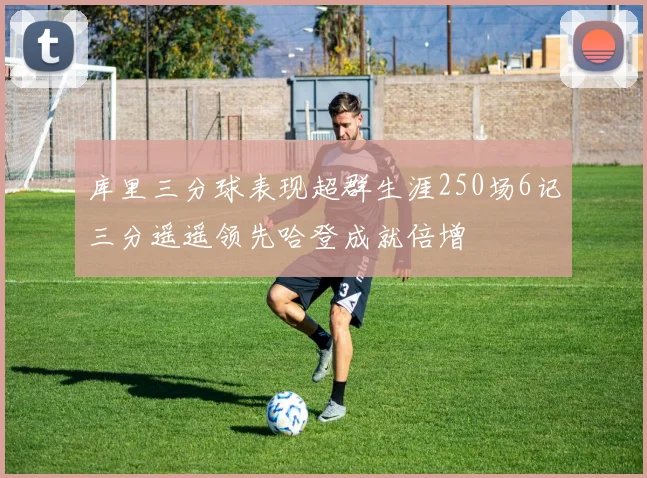 库里三分球表现超群生涯250场6记三分遥遥领先哈登成就倍增