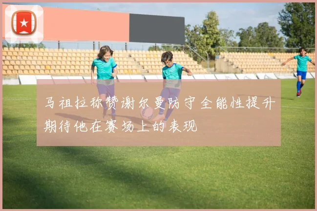 马祖拉称赞谢尔曼防守全能性提升期待他在赛场上的表现