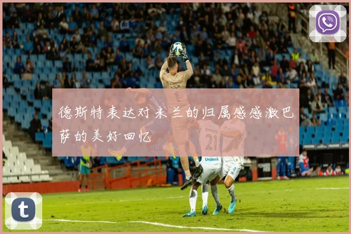 德斯特表达对米兰的归属感感激巴萨的美好回忆