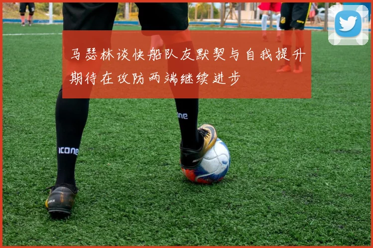 马瑟林谈快船队友默契与自我提升期待在攻防两端继续进步