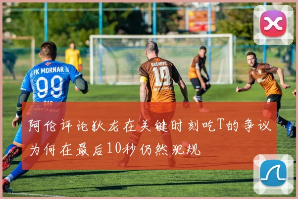 阿伦评论狄龙在关键时刻吃T的争议为何在最后10秒仍然犯规