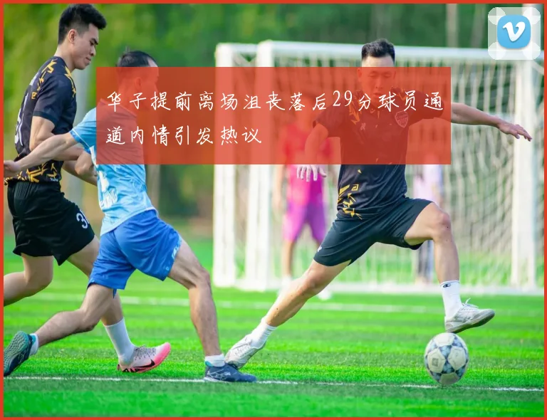 华子提前离场沮丧落后29分球员通道内情引发热议