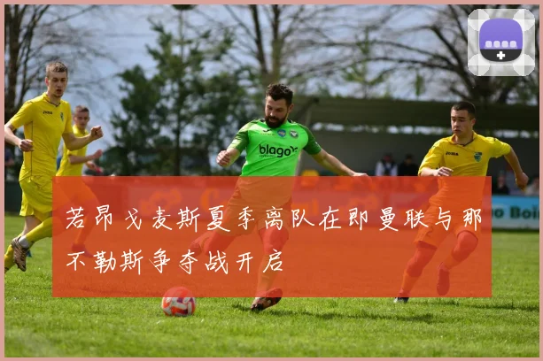 若昂戈麦斯夏季离队在即曼联与那不勒斯争夺战开启