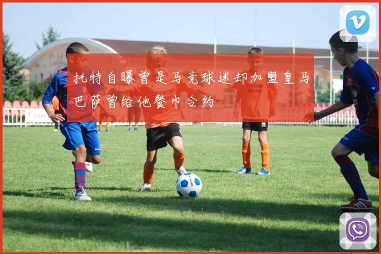 托特自曝曾是马竞球迷却加盟皇马巴萨曾给他餐巾合约