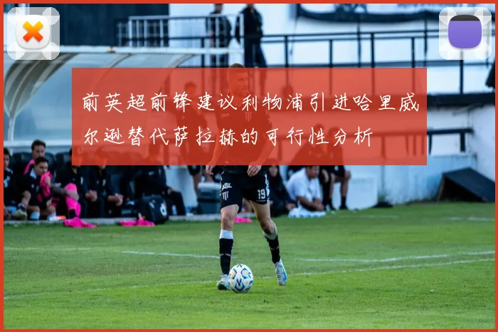 前英超前锋建议利物浦引进哈里威尔逊替代萨拉赫的可行性分析