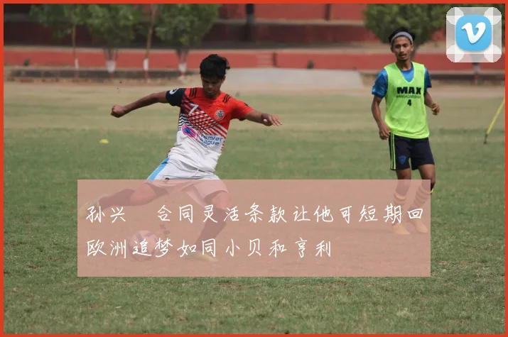 孙兴慜合同灵活条款让他可短期回欧洲追梦如同小贝和亨利