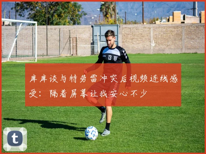 库库谈与特劳雷冲突后视频连线感受：隔着屏幕让我安心不少