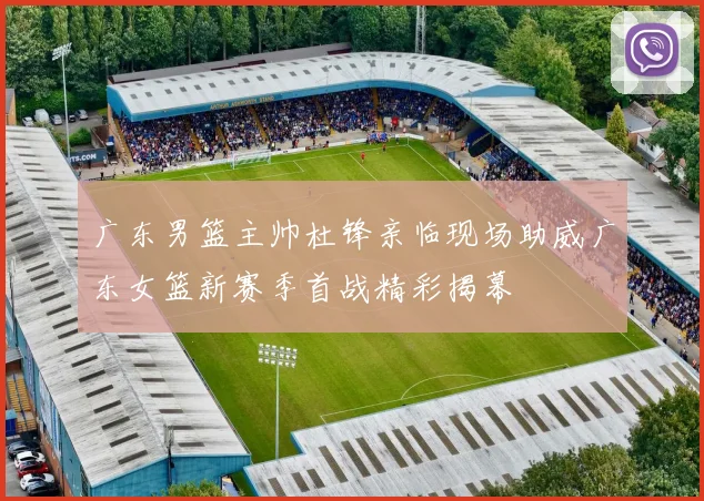 广东男篮主帅杜锋亲临现场助威广东女篮新赛季首战精彩揭幕