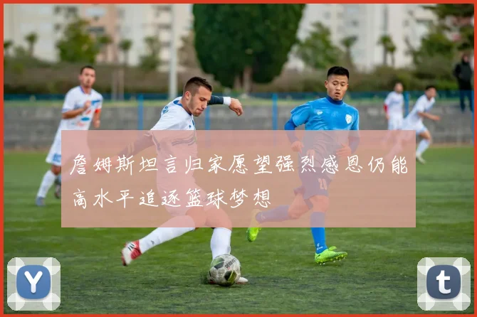 詹姆斯坦言归家愿望强烈感恩仍能高水平追逐篮球梦想