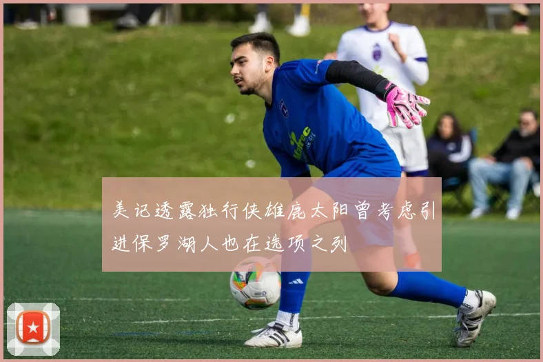 美记透露独行侠雄鹿太阳曾考虑引进保罗湖人也在选项之列