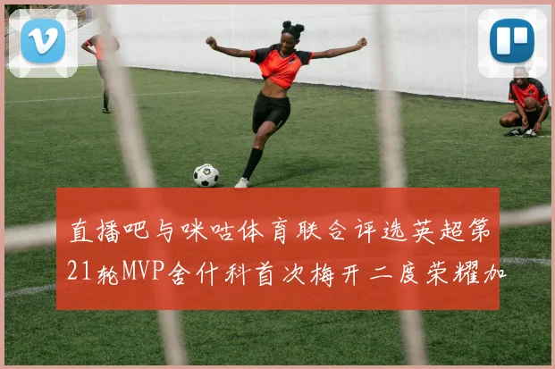 直播吧与咪咕体育联合评选英超第21轮MVP舍什科首次梅开二度荣耀加冕