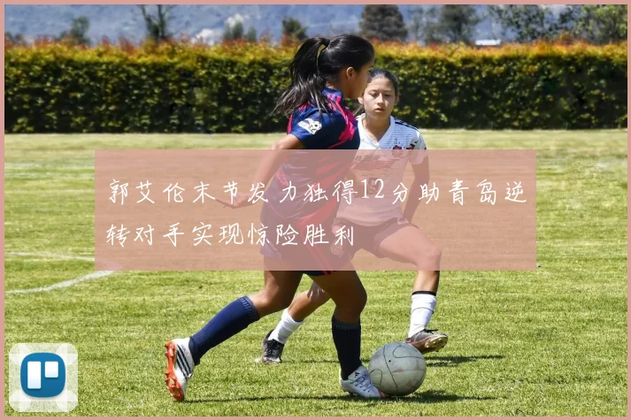 郭艾伦末节发力独得12分助青岛逆转对手实现惊险胜利