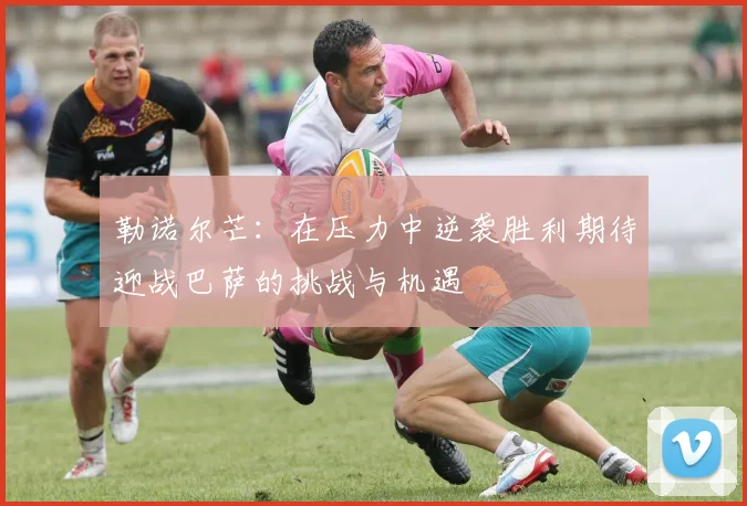 勒诺尔芒：在压力中逆袭胜利期待迎战巴萨的挑战与机遇