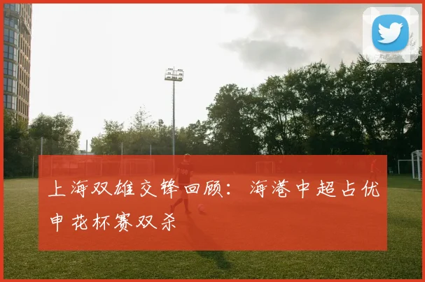 上海双雄交锋回顾：海港中超占优申花杯赛双杀