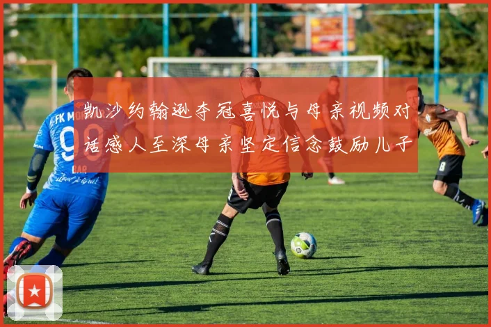 凯沙约翰逊夺冠喜悦与母亲视频对话感人至深母亲坚定信念鼓励儿子追梦