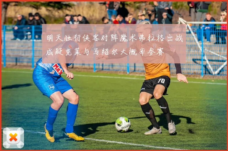 明天独行侠客对阵魔术弗拉格出战成疑克莱与马绍尔大概率参赛