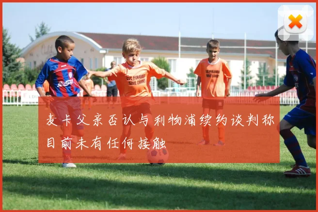 麦卡父亲否认与利物浦续约谈判称目前未有任何接触