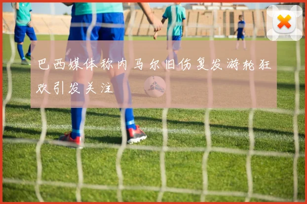 巴西媒体称内马尔旧伤复发游轮狂欢引发关注