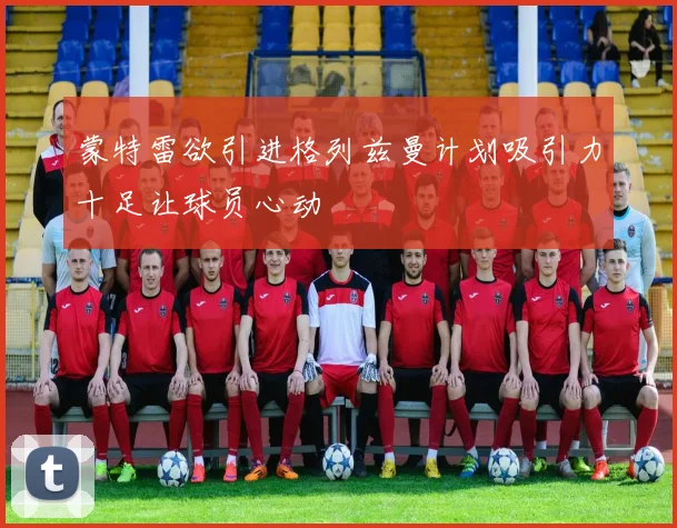 蒙特雷欲引进格列兹曼计划吸引力十足让球员心动